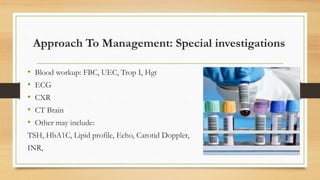 Approach To Management: Special investigations
• Blood workup: FBC, UEC, Trop I, Hgt
• ECG
• CXR
• CT Brain
• Other may include:
TSH, HbA1C, Lipid profile, Echo, Carotid Doppler,
INR,
 