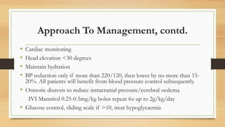Approach To Management, contd.
• Cardiac monitoring
• Head elevation <30 degrees
• Maintain hydration
• BP reduction only if more than 220/120, then lower by no more than 15-
20%. All patients will benefit from blood pressure control subsequently.
• Osmotic diuresis to reduce intracranial pressure/cerebral oedema
IVI Mannitol 0.25-0.5mg/kg bolus repeat 6x up to 2g/kg/day
• Glucose control, sliding scale if >10, treat hypoglycaemia
 