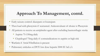 Approach To Management, contd.
• Early seizure control: diazepam or lozarepam
• Then load with phenytoin if warranted. Anticonvulsant of choice is Phenytoin
• All patients to receive an antiplatelet agent after excluding haemorrhagic stroke
• Aspirin 75-150mg daily
• Clopidogrel 75mg daily if contraindications to aspirin or high risk
• Warfarin if Atrial Fibrillation is present
• Pulmonary embolus or DVT: low dose heparin 5000 IU bd s/c
 