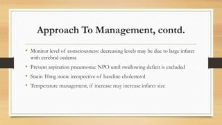 Approach To Management, contd.
• Monitor level of consciousness: decreasing levels may be due to large infarct
with cerebral oedema
• Prevent aspiration pneumonia: NPO until swallowing deficit is excluded
• Statin 10mg nocte irrespective of baseline cholesterol
• Temperature management, if increase may increase infarct size
 