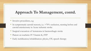 Approach To Management, contd.
• Invasive procedures, e.g.
• In symptomatic carotid stenosis, i.e. >70% occlusion, stenting before end
carotid arteriectomy in Acute ischemic stroke
• Surgical evacuation of hematoma in haemorrhagic stroke
• Patient on warfarin: IV Vitamin K, FFP
• Early mobilization/rehabilitation: physio, OT, speech therapy
 