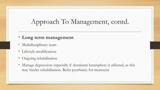 Approach To Management, contd.
• Long term management
• Multidisciplinary team
• Lifestyle modification:
• Ongoing rehabilitation
• Manage depression: especially if dominant hemisphere is affected, as this
may hinder rehabilitation. Refer psychiatry for treatment
 