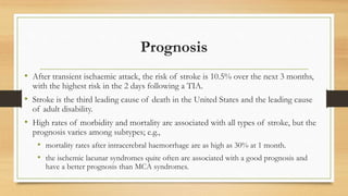 Prognosis
• After transient ischaemic attack, the risk of stroke is 10.5% over the next 3 months,
with the highest risk in the 2 days following a TIA.
• Stroke is the third leading cause of death in the United States and the leading cause
of adult disability.
• High rates of morbidity and mortality are associated with all types of stroke, but the
prognosis varies among subtypes; e.g.,
• mortality rates after intracerebral haemorrhage are as high as 30% at 1 month.
• the ischemic lacunar syndromes quite often are associated with a good prognosis and
have a better prognosis than MCA syndromes.
 