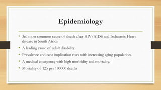 Epidemiology
• 3rd most common cause of death after HIV/AIDS and Ischaemic Heart
disease in South Africa
• A leading cause of adult disability
• Prevalence and cost implication rises with increasing aging population.
• A medical emergency with high morbidity and mortality.
• Mortality of 125 per 100000 deaths
 