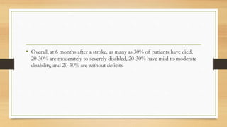 • Overall, at 6 months after a stroke, as many as 30% of patients have died,
20-30% are moderately to severely disabled, 20-30% have mild to moderate
disability, and 20-30% are without deficits.
 