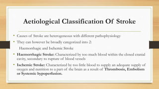 Aetiological Classification Of Stroke
• Causes of Stroke are heterogeneous with different pathophysiology
• They can however be broadly categorized into 2:
Haemorrhagic and Ischemic Stroke
• Haemorrhagic Stroke: Characterized by too much blood within the closed cranial
cavity, secondary to rupture of blood vessels
• Ischemic Stroke: Characterized by too little blood to supply an adequate supply of
oxygen and nutrition to a part of the brain as a result of Thrombosis, Embolism
or Systemic hypoperfusion.
 