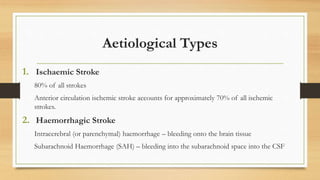 Aetiological Types
1. Ischaemic Stroke
80% of all strokes
Anterior circulation ischemic stroke accounts for approximately 70% of all ischemic
strokes.
2. Haemorrhagic Stroke
Intracerebral (or parenchymal) haemorrhage – bleeding onto the brain tissue
Subarachnoid Haemorrhage (SAH) – bleeding into the subarachnoid space into the CSF
 