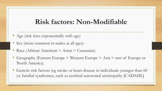 Risk factors: Non-Modifiable
• Age (risk rises exponentially with age)
• Sex (more common in males at all ages)
• Race (African American > Asian > Caucasian)
• Geography (Eastern Europe > Western Europe > Asia > rest of Europe or
North America)
• Genetic risk factors (eg stroke or heart disease in individuals younger than 60
yr; familial syndromes, such as cerebral autosomal arteriopathy [CADASIL]
 