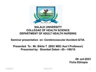 SALALE UNIVERSITY
COLLEGAE OF HEALTH SCIENCE
DEPARTMENT OF ADULT HEALTH NURSING
Seminar presentation on :Cerebrovascular Accident &TIA.
Presented To : Mr. Bikila T (BSC MSC Ass’t Professor)
Presented by: Shambel Debel—ID—190/15
09- oct-2023
Fiche Ethiopia
11/4/2023 Stroke & TIA 1
 