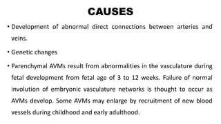 CAUSES
• Development of abnormal direct connections between arteries and
veins.
• Genetic changes
• Parenchymal AVMs result from abnormalities in the vasculature during
fetal development from fetal age of 3 to 12 weeks. Failure of normal
involution of embryonic vasculature networks is thought to occur as
AVMs develop. Some AVMs may enlarge by recruitment of new blood
vessels during childhood and early adulthood.
 