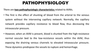 PATHOPHYSIOLOGY
There are two pathophysiologic characteristics related to AVMs.
• The first is the effect of shunting of blood from the arterial to the venous
system without the intervening capillary network. Normally, the capillary
network provides capillary resistance to blood flow, thus decreasing the
intravascular pressure.
• However, when an AVM is present, blood is shunted from the high-resistance
normal vascular bed to the low-resistance vessels within the AVM, thus
exposing the draining venous channels to elevated intravascular pressure.
These dynamics predispose the vessels to rupture and hemorrhage.
 