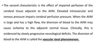 • The second characteristic is the effect of impaired perfusion of the
cerebral tissue adjacent to the AVM. Elevated intravascular and
venous pressure impairs cerebral perfusion pressure. When the AVM
is large and has a high flow, the diversion of blood to the AVM may
cause ischemia to the adjacent normal tissue. Clinically, this is
evidenced by slowly progressive neurological deficits. The diversion of
blood to the AVM is called the vascular steal phenomenon.
 