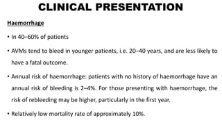 CLINICAL PRESENTATION
Haemorrhage
• In 40–60% of patients
• AVMs tend to bleed in younger patients, i.e. 20–40 years, and are less likely to
have a fatal outcome.
• Annual risk of haemorrhage: patients with no history of haemorrhage have an
annual risk of bleeding is 2–4%. For those presenting with haemorrhage, the
risk of rebleeding may be higher, particularly in the first year.
• Relatively low mortality rate of approximately 10%.
 
