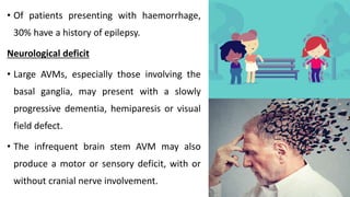 • Of patients presenting with haemorrhage,
30% have a history of epilepsy.
Neurological deficit
• Large AVMs, especially those involving the
basal ganglia, may present with a slowly
progressive dementia, hemiparesis or visual
field defect.
• The infrequent brain stem AVM may also
produce a motor or sensory deficit, with or
without cranial nerve involvement.
 