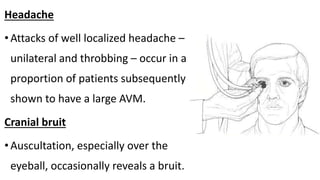 Headache
•Attacks of well localized headache –
unilateral and throbbing – occur in a
proportion of patients subsequently
shown to have a large AVM.
Cranial bruit
•Auscultation, especially over the
eyeball, occasionally reveals a bruit.
 