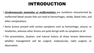 INTRODUCTION
• Cerebrovascular anomalies or malformations are conditions characterized by
malformed blood vessels that can lead to hemorrhages, stroke, blood clots, and
other complications.
• Some lesions present with serious symptoms such as hemorrhage, seizure, or
headaches, whereas other lesions are quite benign with no symptoms at all.
• The presentation, location, and natural history of these lesions determines
whether management will be surgical, endovascular, radio surgical, or
observation.
 
