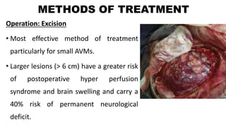 METHODS OF TREATMENT
Operation: Excision
• Most effective method of treatment
particularly for small AVMs.
• Larger lesions (> 6 cm) have a greater risk
of postoperative hyper perfusion
syndrome and brain swelling and carry a
40% risk of permanent neurological
deficit.
 