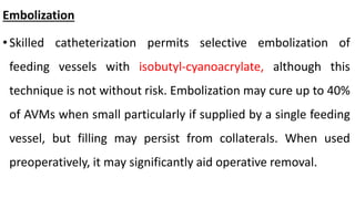 Embolization
•Skilled catheterization permits selective embolization of
feeding vessels with isobutyl-cyanoacrylate, although this
technique is not without risk. Embolization may cure up to 40%
of AVMs when small particularly if supplied by a single feeding
vessel, but filling may persist from collaterals. When used
preoperatively, it may significantly aid operative removal.
 