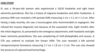 CASE STUDY
EL was a 34-year-old woman who experienced a 10/10 headache and right lower
extremity paresthesia. She has a history of migraine headaches and other headaches. A
previous MRI scan revealed a left parietal AVM measuring 1 cm × 1.1 cm × 1.3 cm. After
having a baby recently, she saw a neurosurgeon who recommended an angiogram. She
refused the invasive diagnostic test because of the associated risks. Eight months after
the initial diagnosis, EL presented to the emergency department, with headache and right
lower extremity paraesthesia. She was complaining of mild photophobia and nausea. A
CTA was ordered to evaluate her known AVM. The scan revealed a left parietal
intraparenchymal hematoma measuring 1.7 cm × 1.8 cm × 2 cm. The scan also showed
the presence of subarachnoid hemorrhage.
 