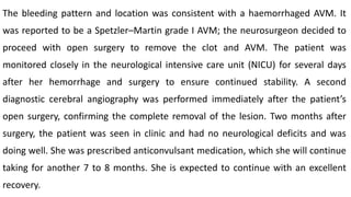 The bleeding pattern and location was consistent with a haemorrhaged AVM. It
was reported to be a Spetzler–Martin grade I AVM; the neurosurgeon decided to
proceed with open surgery to remove the clot and AVM. The patient was
monitored closely in the neurological intensive care unit (NICU) for several days
after her hemorrhage and surgery to ensure continued stability. A second
diagnostic cerebral angiography was performed immediately after the patient’s
open surgery, confirming the complete removal of the lesion. Two months after
surgery, the patient was seen in clinic and had no neurological deficits and was
doing well. She was prescribed anticonvulsant medication, which she will continue
taking for another 7 to 8 months. She is expected to continue with an excellent
recovery.
 