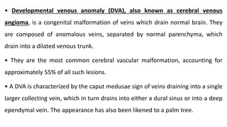 • Developmental venous anomaly (DVA), also known as cerebral venous
angioma, is a congenital malformation of veins which drain normal brain. They
are composed of anomalous veins, separated by normal parenchyma, which
drain into a dilated venous trunk.
• They are the most common cerebral vascular malformation, accounting for
approximately 55% of all such lesions.
• A DVA is characterized by the caput medusae sign of veins draining into a single
larger collecting vein, which in turn drains into either a dural sinus or into a deep
ependymal vein. The appearance has also been likened to a palm tree.
 
