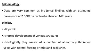 Epidemiology
• DVAs are very common as incidental finding, with an estimated
prevalence of 2.5-9% on contrast-enhanced MRI scans.
Etiology
• Idiopathic
• Arrested development of venous structures
• Histologically they consist of a number of abnormally thickened
veins with normal feeding arteries and capillaries.
 