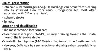 Clinical presentation
• Intracranial hemorrhage (1-5%)- Hemorrhage can occur from bleeding
into an infarcted area from venous congestion but most often
associated with CM or even AVM.
• Ischemic stroke
• Epilepsy
Location and classification
• The most common locations are:
frontoparietal region (36-64%), usually draining towards the frontal
horn of the lateral ventricle
cerebellar hemisphere (14-27%) draining towards the fourth ventricle
• However, DVAs can be seen anywhere, draining either superficially or
deep.
 