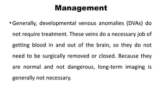 Management
•Generally, developmental venous anomalies (DVAs) do
not require treatment. These veins do a necessary job of
getting blood in and out of the brain, so they do not
need to be surgically removed or closed. Because they
are normal and not dangerous, long-term imaging is
generally not necessary.
 