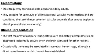 Epidemiology
• Most frequently found in middle-aged and elderly adults.
• They account for up to 20% of all intracerebral vascular malformations and are
considered the second most common vascular anomaly after venous angiomas
(developmental venous anomaly).
Clinical presentation
• The vast majority of capillary telangiectasias are completely asymptomatic and
discovered incidentally on MRI when the brain is imaged for other reasons.
• Occasionally there may be associated intracerebral hemorrhage, although a
direct causative relationship has not been established.
 