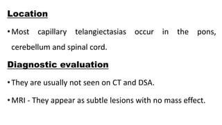 Location
•Most capillary telangiectasias occur in the pons,
cerebellum and spinal cord.
Diagnostic evaluation
•They are usually not seen on CT and DSA.
•MRI - They appear as subtle lesions with no mass effect.
 