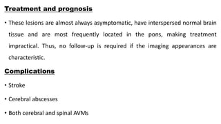 Treatment and prognosis
• These lesions are almost always asymptomatic, have interspersed normal brain
tissue and are most frequently located in the pons, making treatment
impractical. Thus, no follow-up is required if the imaging appearances are
characteristic.
Complications
• Stroke
• Cerebral abscesses
• Both cerebral and spinal AVMs
 