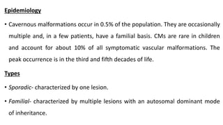 Epidemiology
• Cavernous malformations occur in 0.5% of the population. They are occasionally
multiple and, in a few patients, have a familial basis. CMs are rare in children
and account for about 10% of all symptomatic vascular malformations. The
peak occurrence is in the third and fifth decades of life.
Types
• Sporadic- characterized by one lesion.
• Familial- characterized by multiple lesions with an autosomal dominant mode
of inheritance.
 
