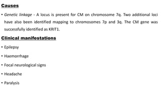 Causes
• Genetic linkage - A locus is present for CM on chromosome 7q. Two additional loci
have also been identified mapping to chromosomes 7p and 3q. The CM gene was
successfully identified as KRIT1.
Clinical manifestations
• Epilepsy
• Haemorrhage
• Focal neurological signs
• Headache
• Paralysis
 