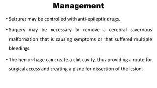 Management
• Seizures may be controlled with anti-epileptic drugs.
• Surgery may be necessary to remove a cerebral cavernous
malformation that is causing symptoms or that suffered multiple
bleedings.
• The hemorrhage can create a clot cavity, thus providing a route for
surgical access and creating a plane for dissection of the lesion.
 