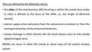 They are defined by the following criteria:
• the nidus of the arteriovenous (AV) shunting is within the cranial dura mater
(a nidus is defined as the focus of the AVM, i.e., the tangle of abnormal
vessels).
• arterial supply arises exclusively from the extracranial circulation or from the
meningeal branches of the intracranial branches.
• venous drainage is either directly into the dural venous sinus or into nearby
leptomeningeal veins.
DAVMs can occur in either the cranial or spinal areas of the central nervous
system.
 