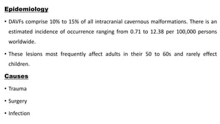 Epidemiology
• DAVFs comprise 10% to 15% of all intracranial cavernous malformations. There is an
estimated incidence of occurrence ranging from 0.71 to 12.38 per 100,000 persons
worldwide.
• These lesions most frequently affect adults in their 50 to 60s and rarely effect
children.
Causes
• Trauma
• Surgery
• Infection
 