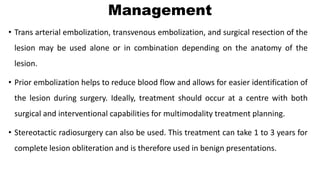 Management
• Trans arterial embolization, transvenous embolization, and surgical resection of the
lesion may be used alone or in combination depending on the anatomy of the
lesion.
• Prior embolization helps to reduce blood flow and allows for easier identification of
the lesion during surgery. Ideally, treatment should occur at a centre with both
surgical and interventional capabilities for multimodality treatment planning.
• Stereotactic radiosurgery can also be used. This treatment can take 1 to 3 years for
complete lesion obliteration and is therefore used in benign presentations.
 