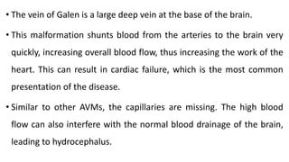 • The vein of Galen is a large deep vein at the base of the brain.
• This malformation shunts blood from the arteries to the brain very
quickly, increasing overall blood flow, thus increasing the work of the
heart. This can result in cardiac failure, which is the most common
presentation of the disease.
• Similar to other AVMs, the capillaries are missing. The high blood
flow can also interfere with the normal blood drainage of the brain,
leading to hydrocephalus.
 