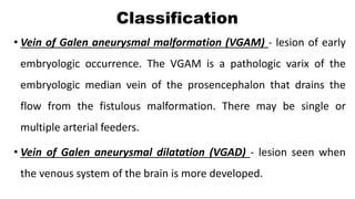 Classification
• Vein of Galen aneurysmal malformation (VGAM) - lesion of early
embryologic occurrence. The VGAM is a pathologic varix of the
embryologic median vein of the prosencephalon that drains the
flow from the fistulous malformation. There may be single or
multiple arterial feeders.
• Vein of Galen aneurysmal dilatation (VGAD) - lesion seen when
the venous system of the brain is more developed.
 