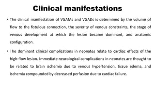 Clinical manifestations
• The clinical manifestation of VGAMs and VGADs is determined by the volume of
flow to the fistulous connection, the severity of venous constraints, the stage of
venous development at which the lesion became dominant, and anatomic
configuration.
• The dominant clinical complications in neonates relate to cardiac effects of the
high-flow lesion. Immediate neurological complications in neonates are thought to
be related to brain ischemia due to venous hypertension, tissue edema, and
ischemia compounded by decreased perfusion due to cardiac failure.
 
