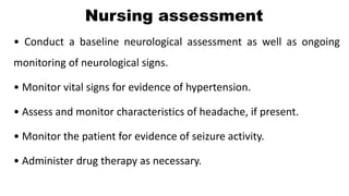 Nursing assessment
• Conduct a baseline neurological assessment as well as ongoing
monitoring of neurological signs.
• Monitor vital signs for evidence of hypertension.
• Assess and monitor characteristics of headache, if present.
• Monitor the patient for evidence of seizure activity.
• Administer drug therapy as necessary.
 