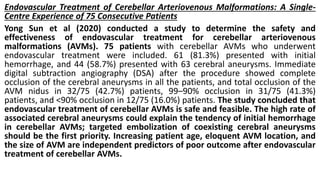 Endovascular Treatment of Cerebellar Arteriovenous Malformations: A Single-
Centre Experience of 75 Consecutive Patients
Yong Sun et al (2020) conducted a study to determine the safety and
effectiveness of endovascular treatment for cerebellar arteriovenous
malformations (AVMs). 75 patients with cerebellar AVMs who underwent
endovascular treatment were included. 61 (81.3%) presented with initial
hemorrhage, and 44 (58.7%) presented with 63 cerebral aneurysms. Immediate
digital subtraction angiography (DSA) after the procedure showed complete
occlusion of the cerebral aneurysms in all the patients, and total occlusion of the
AVM nidus in 32/75 (42.7%) patients, 99–90% occlusion in 31/75 (41.3%)
patients, and <90% occlusion in 12/75 (16.0%) patients. The study concluded that
endovascular treatment of cerebellar AVMs is safe and feasible. The high rate of
associated cerebral aneurysms could explain the tendency of initial hemorrhage
in cerebellar AVMs; targeted embolization of coexisting cerebral aneurysms
should be the first priority. Increasing patient age, eloquent AVM location, and
the size of AVM are independent predictors of poor outcome after endovascular
treatment of cerebellar AVMs.
 