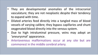• They are developmental anomalies of the intracranial
vasculature; they are not neoplastic despite their tendency
to expand with time.
• Dilated arteries feed directly into a tangled mass of blood
vessels of varying calibre; they bypass capillaries and shunt
oxygenated blood directly into the venous system.
• Due to high intraluminal pressure, veins may adopt an
‘aneurysmal’ appearance.
• Arteriovenous malformations occur at any site but are
commonest in the middle cerebral artery.
 