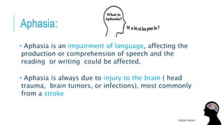 Aphasia:
• Aphasia is an impairment of language, affecting the
production or comprehension of speech and the
reading or writing could be affected.
• Aphasia is always due to injury to the brain ( head
trauma, brain tumors, or infections), most commonly
from a stroke
TUESDAY 8/9/2016
 