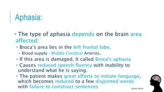 Aphasia:
• The type of aphasia depends on the brain area
affected:
• Broca’s area lies in the left frontal lobe.
• Blood supply : Middle Cerebral Arteries.
• If this area is damaged, It called Broca's aphasia
• Causes reduced speech fluency with inability to
understand what he is saying.
• The patient makes great efforts to initiate language,
which becomes reduced to a few disjointed words
with failure to construct sentences TUESDAY 8/9/2016
 