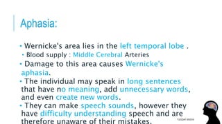 Aphasia:
• Wernicke's area lies in the left temporal lobe .
• Blood supply : Middle Cerebral Arteries
• Damage to this area causes Wernicke's
aphasia.
• The individual may speak in long sentences
that have no meaning, add unnecessary words,
and even create new words.
• They can make speech sounds, however they
have difficulty understanding speech and are
therefore unaware of their mistakes. TUESDAY 8/9/2016
 