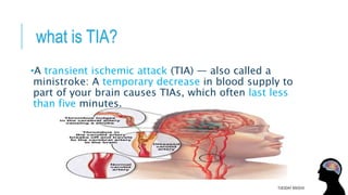what is TIA?
•A transient ischemic attack (TIA) — also called a
ministroke: A temporary decrease in blood supply to
part of your brain causes TIAs, which often last less
than five minutes.
TUESDAY 8/9/2016
 