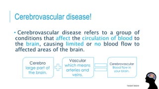 Cerebrovascular disease!
• Cerebrovascular disease refers to a group of
conditions that affect the circulation of blood to
the brain, causing limited or no blood flow to
affected areas of the brain.
TUESDAY 8/9/2016
Cerebrovascular
Blood flow in
your brain.
Vascular
which means
arteries and
veins.
Cerebro
large part of
the brain.
 