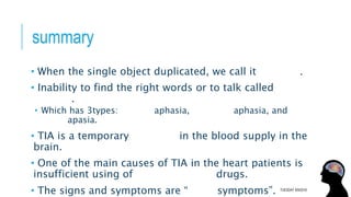 summary
• When the single object duplicated, we call it diplopia.
• Inability to find the right words or to talk called
aphasia.
• Which has 3types: Broca’s aphasia, Wernicke aphasia, and
global apasia.
• TIA is a temporary decrease in the blood supply in the
brain.
• One of the main causes of TIA in the heart patients is
insufficient using of anticoagulation drugs.
• The signs and symptoms are “FACT symptoms”. TUESDAY 8/9/2016
 
