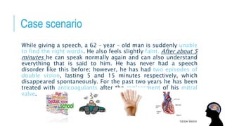 Case scenario
While giving a speech, a 62 – year – old man is suddenly unable
to find the right words. He also feels slightly faint. After about 5
minutes he can speak normally again and can also understand
everything that is said to him. He has never had a speech
disorder like this before; however, he has had two episodes of
double vision, lasting 5 and 15 minutes respectively, which
disappeared spontaneously. For the past two years he has been
treated with anticoagulants after the replacement of his mitral
valve.
TUESDAY 8/9/2016
 